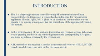 INTRODUCTION
■ This is a simple type remote control by using RF communication without
microcontroller. In this project a remote has been designed for various home
appliances like fan, lights, etc. It gives lot of comfort to the user since we can
operate it by staying at one place. We can control any of the appliances by using
this remote.
■ In this project consist of two sections, transmitter and receiver section. Whenever
we are pressing any key in the remote it generates the corresponding RF signals,
and these signals are received by the receiver unit.
■ ASK transmitter and receiver is used as transmitter and receiver. HT12E, HT12D
encoders and decoders are used in this electronic circuit.
 