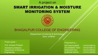 A project on
SMART IRRIGATION & MOISTURE
MONITORING SYSTEM
BHAGALPUR COLLEGE OF ENGINEERING
Project guide :-
Prof. Amitesh Prakash
(Assistant professor)
Department of Electrical
Engineering
Presented by :-
SATYAM KUMAR (18103108015)
AYUSHMAN YASH (18103108012)
RANVEER RAJ (18103108053)
SUBHAM SINHA (18103108056)
(Department of science & technology)
Govt. of Bihar
 