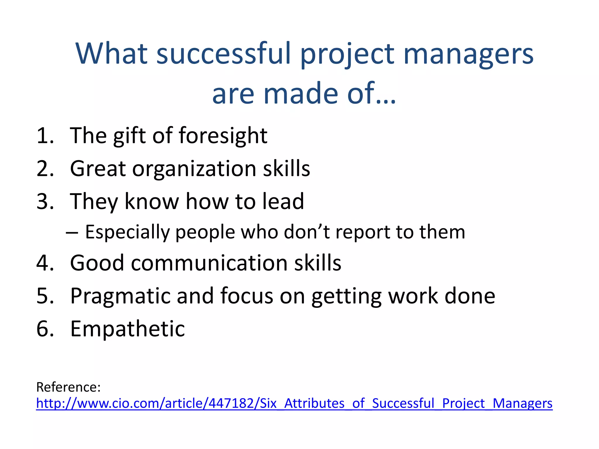 What successful project managers
are made of…
1. The gift of foresight
2. Great organization skills
3. They know how to lead
– Especially people who don’t report to them
4. Good communication skills
5. Pragmatic and focus on getting work done
6. Empathetic
Reference:
http://www.cio.com/article/447182/Six_Attributes_of_Successful_Project_Managers
 