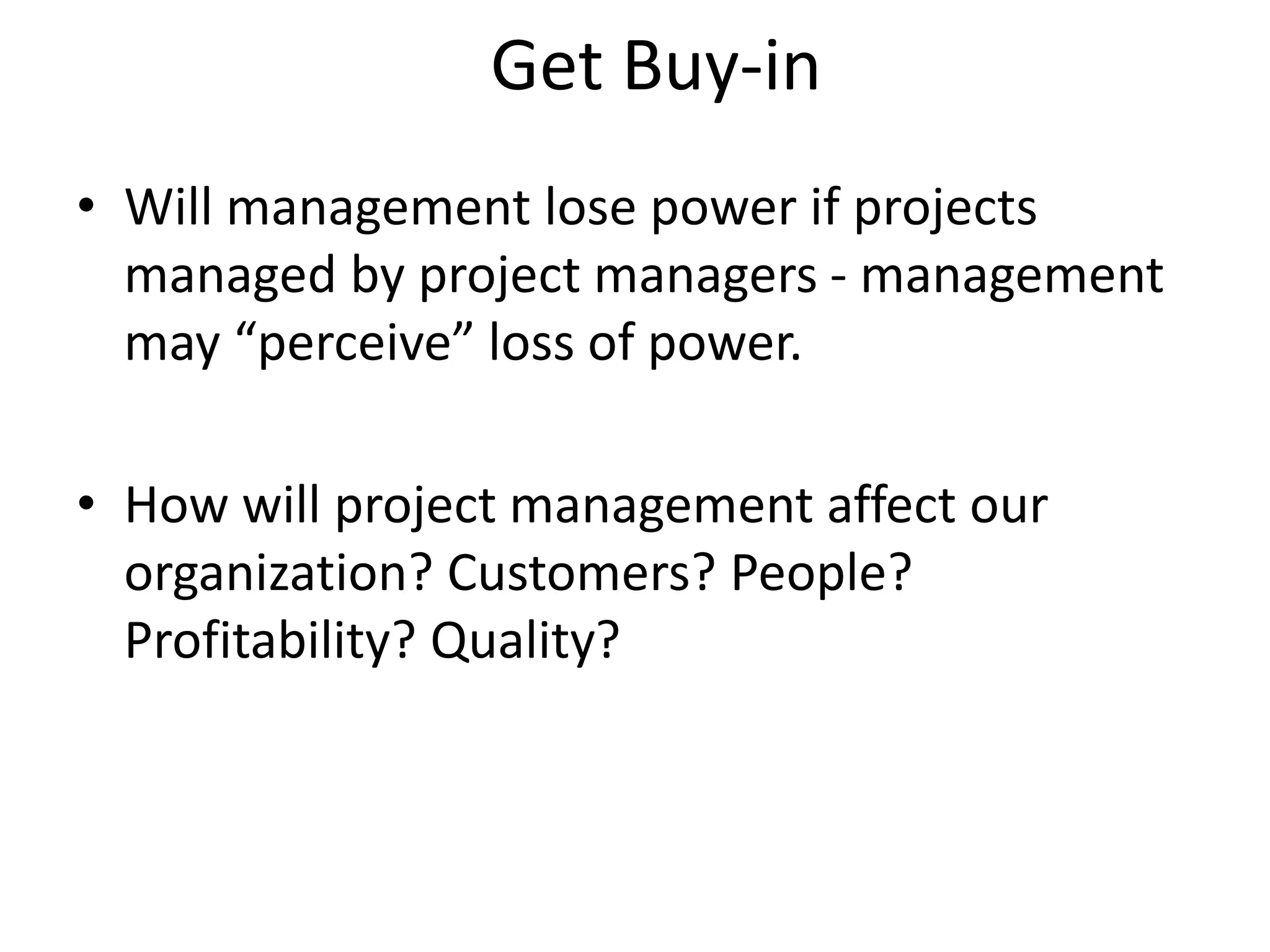 Get Buy-in
• Will management lose power if projects
managed by project managers - management
may “perceive” loss of power.
• How will project management affect our
organization? Customers? People?
Profitability? Quality?
 