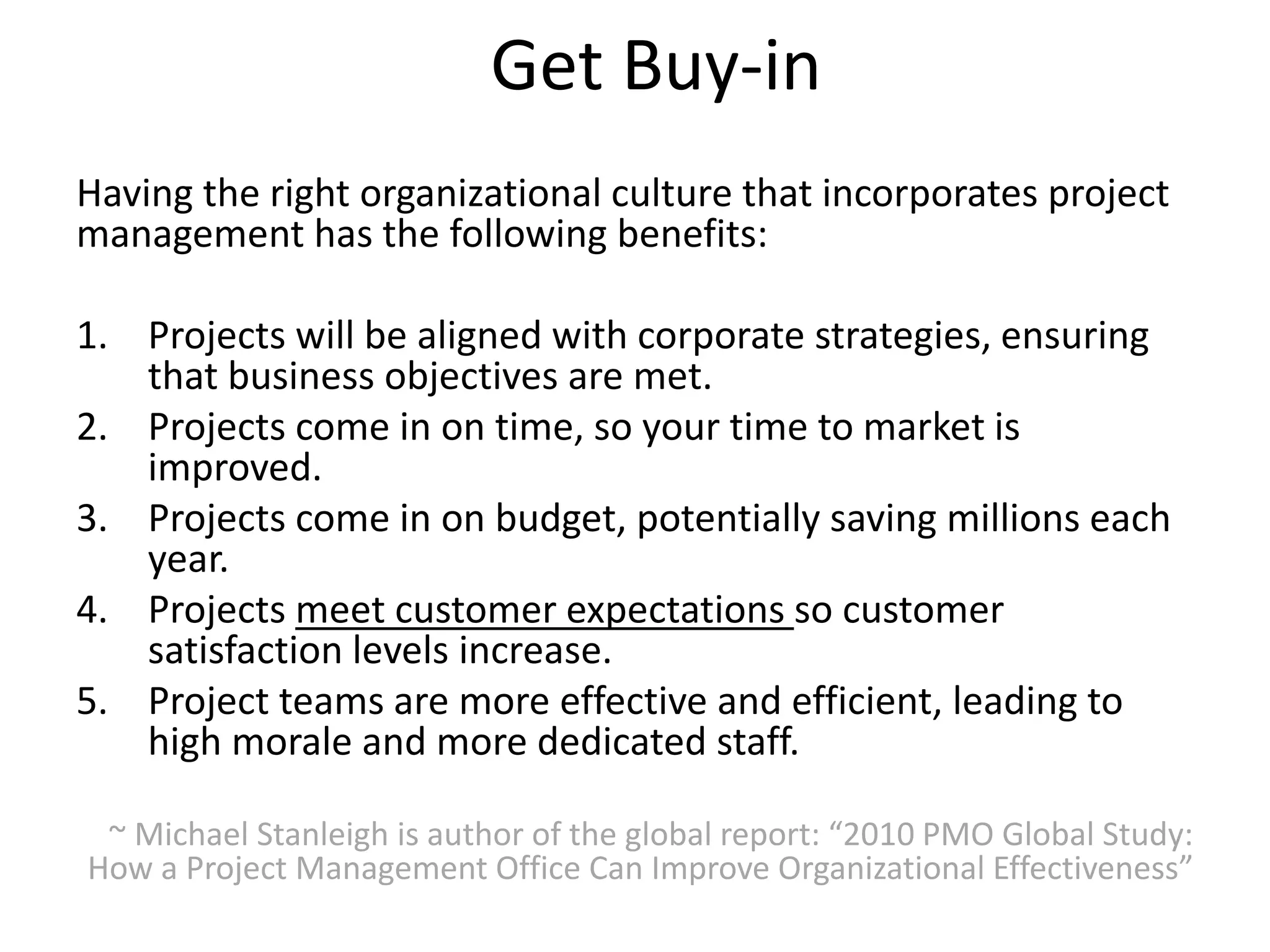 Get Buy-in
Having the right organizational culture that incorporates project
management has the following benefits:
1. Projects will be aligned with corporate strategies, ensuring
that business objectives are met.
2. Projects come in on time, so your time to market is
improved.
3. Projects come in on budget, potentially saving millions each
year.
4. Projects meet customer expectations so customer
satisfaction levels increase.
5. Project teams are more effective and efficient, leading to
high morale and more dedicated staff.
~ Michael Stanleigh is author of the global report: “2010 PMO Global Study:
How a Project Management Office Can Improve Organizational Effectiveness”
 