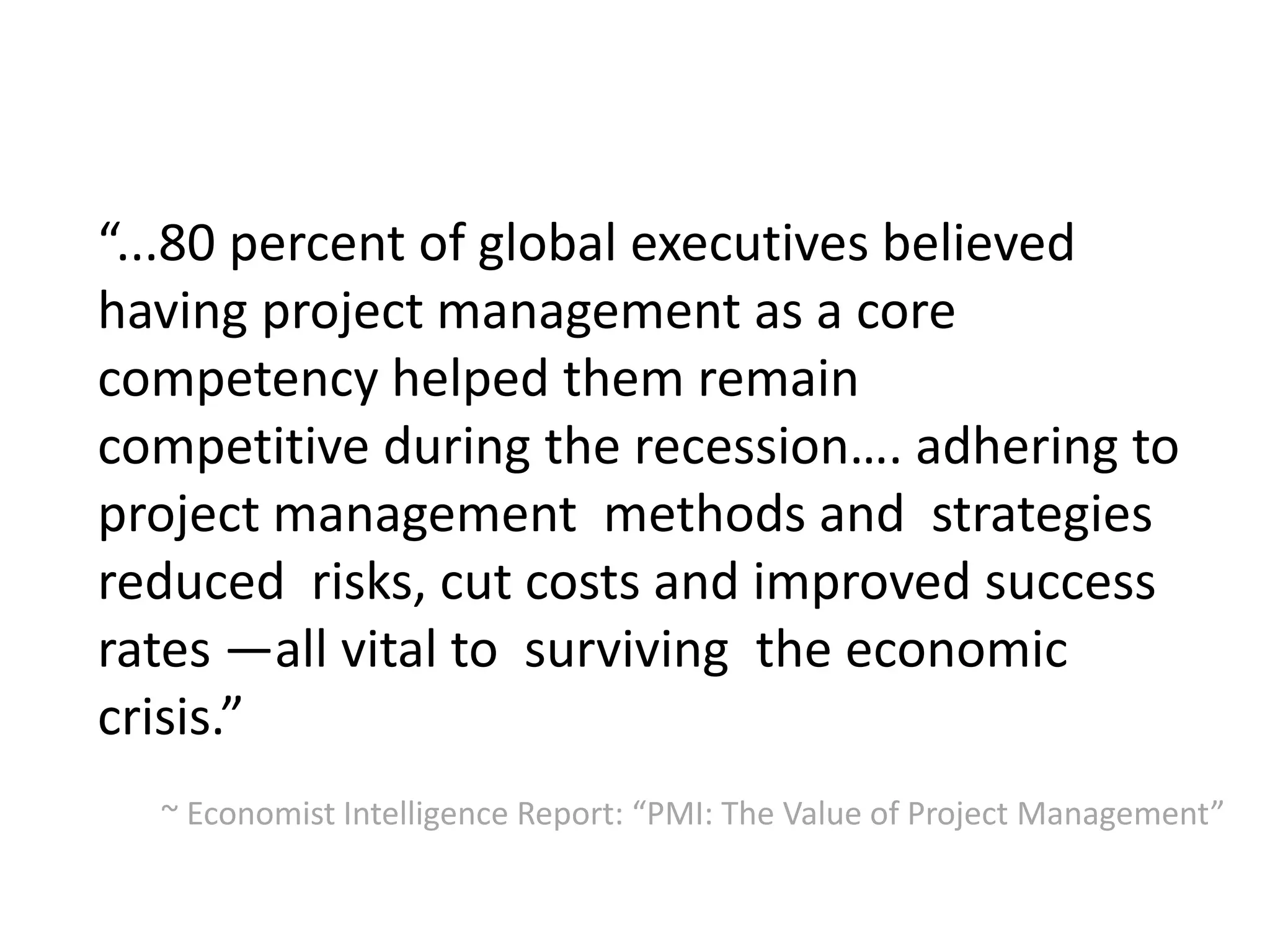 “...80 percent of global executives believed
having project management as a core
competency helped them remain
competitive during the recession…. adhering to
project management methods and strategies
reduced risks, cut costs and improved success
rates —all vital to surviving the economic
crisis.”
~ Economist Intelligence Report: “PMI: The Value of Project Management”
 
