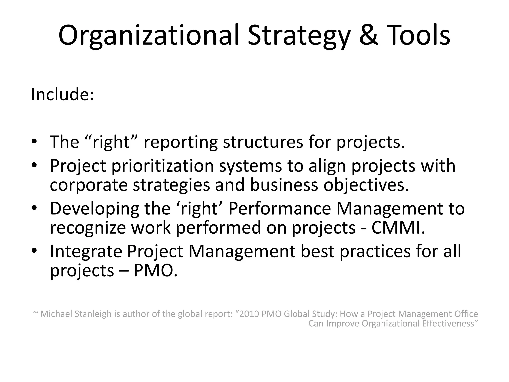 Organizational Strategy & Tools
Include:
• The “right” reporting structures for projects.
• Project prioritization systems to align projects with
corporate strategies and business objectives.
• Developing the ‘right’ Performance Management to
recognize work performed on projects - CMMI.
• Integrate Project Management best practices for all
projects – PMO.
~ Michael Stanleigh is author of the global report: “2010 PMO Global Study: How a Project Management Office
Can Improve Organizational Effectiveness”
 