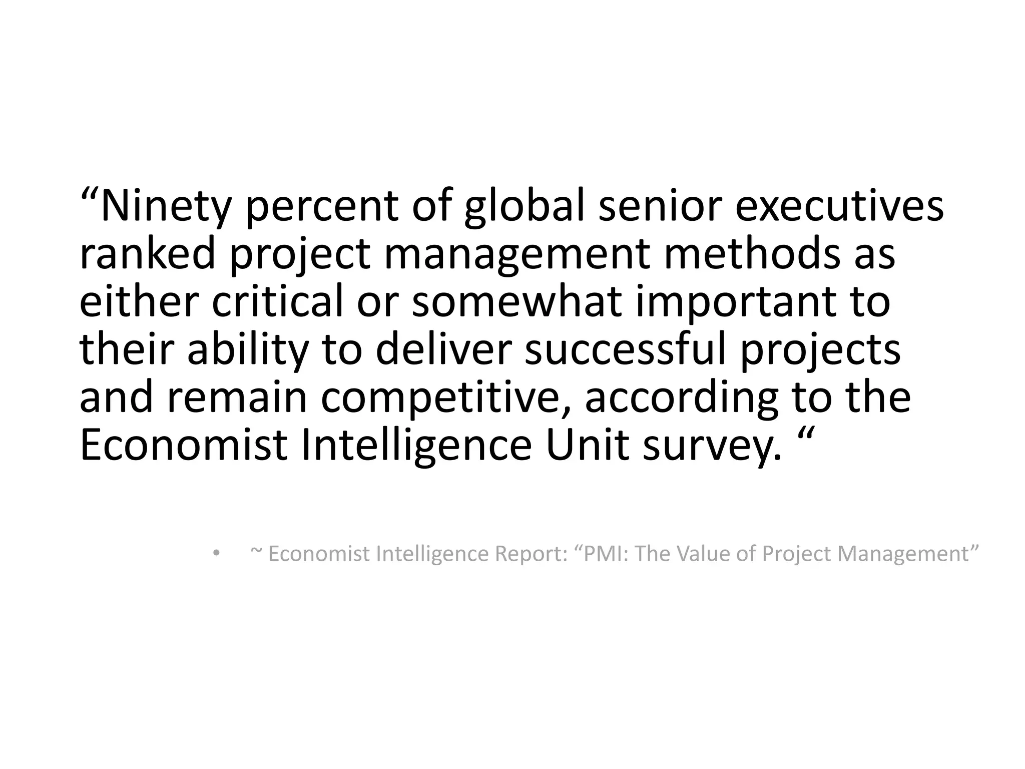“Ninety percent of global senior executives
ranked project management methods as
either critical or somewhat important to
their ability to deliver successful projects
and remain competitive, according to the
Economist Intelligence Unit survey. “
• ~ Economist Intelligence Report: “PMI: The Value of Project Management”
 