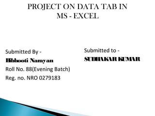 PROJECT ON DATA TAB IN
MS - EXCEL
Submitted By -
Bibhooti Narayan
Roll No. 88(Evening Batch)
Reg. no. NRO 0279183
Submitted to -
SUDHAKARKUMAR
 