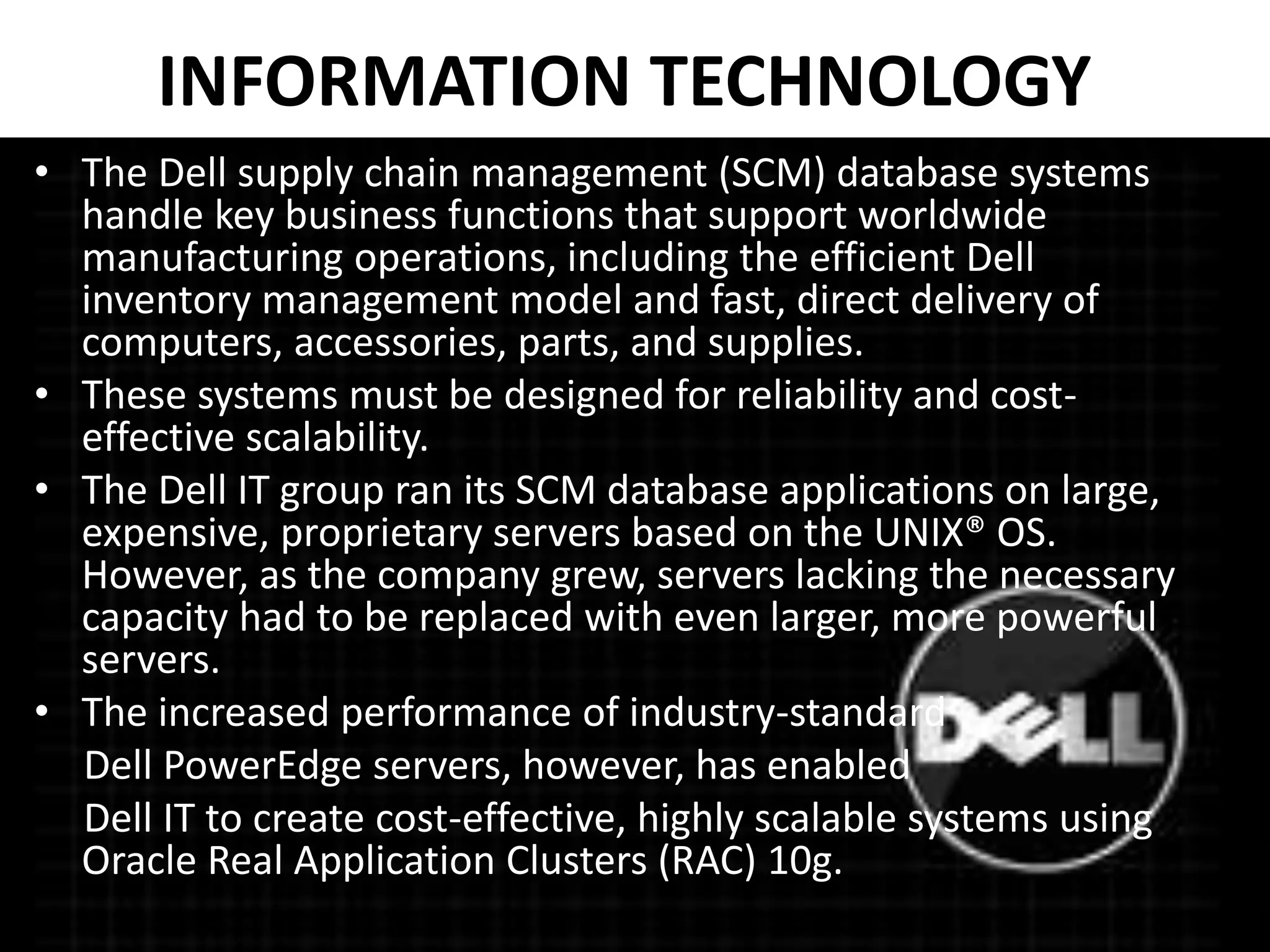 INFORMATION TECHNOLOGY
• The Dell supply chain management (SCM) database systems
handle key business functions that support worldwide
manufacturing operations, including the efficient Dell
inventory management model and fast, direct delivery of
computers, accessories, parts, and supplies.
• These systems must be designed for reliability and cost-
effective scalability.
• The Dell IT group ran its SCM database applications on large,
expensive, proprietary servers based on the UNIX® OS.
However, as the company grew, servers lacking the necessary
capacity had to be replaced with even larger, more powerful
servers.
• The increased performance of industry-standard
Dell PowerEdge servers, however, has enabled
Dell IT to create cost-effective, highly scalable systems using
Oracle Real Application Clusters (RAC) 10g.
 