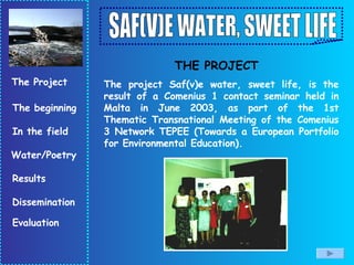 The project Saf(v)e water, sweet life, is the result of a Comenius 1 contact seminar held in Malta in June 2003, as part of the 1st Thematic Transnational Meeting of the Comenius 3 Network TEPEE (Towards a European Portfolio for Environmental Education).  THE PROJECT 