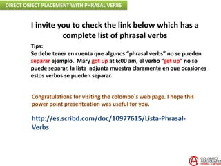 http://es.scribd.com/doc/10977615/Lista-Phrasal-
Verbs
I invite you to check the link below which has a
complete list of phrasal verbs
Tips:
Se debe tener en cuenta que algunos “phrasal verbs” no se pueden
separar ejemplo. Mary got up at 6:00 am, el verbo “get up” no se
puede separar, la lista adjunta muestra claramente en que ocasiones
estos verbos se pueden separar.
Congratulations for visiting the colombo`s web page. I hope this
power point presenteation was useful for you.
DIRECT OBJECT PLACEMENT WITH PHRASAL VERBS
 