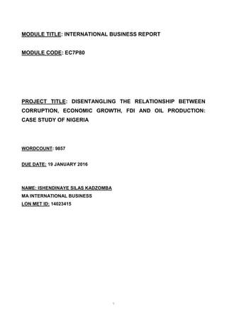 1
MODULE TITLE: INTERNATIONAL BUSINESS REPORT
MODULE CODE: EC7P80
PROJECT TITLE: DISENTANGLING THE RELATIONSHIP BETWEEN
CORRUPTION, ECONOMIC GROWTH, FDI AND OIL PRODUCTION:
CASE STUDY OF NIGERIA
WORDCOUNT: 9857
DUE DATE: 19 JANUARY 2016
NAME: ISHENDINAYE SILAS KADZOMBA
MA INTERNATIONAL BUSINESS
LON MET ID: 14023415
 