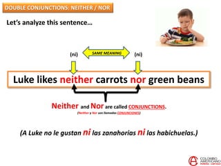 Let’s analyze this sentence…
Luke likes neither carrots nor green beans
Neither and Nor are called CONJUNCTIONS.
(Neither y Nor son llamadas CONJUNCIONES)
(ni) (ni)
(A Luke no le gustan ni las zanahorias ni las habichuelas.)
SAME MEANING
DOUBLE CONJUNCTIONS: NEITHER / NOR
 