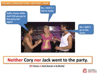 Hello, Corey, Hello
Jack! Did you go to
the party last
night?
No, I didn’t
go to the
party.
Neither Cory nor Jack went to the party.
(Ni Corey ni Jack fueron a la fiesta)
DOUBLE CONJUNCTIONS: NEITHER / NOR
No, I didn’t. I
had to study.
 