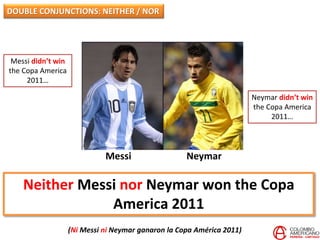 Neither Messi nor Neymar won the Copa
America 2011
(Ni Messi ni Neymar ganaron la Copa América 2011)
Messi Neymar
Messi didn’t win
the Copa America
2011…
Neymar didn’t win
the Copa America
2011…
DOUBLE CONJUNCTIONS: NEITHER / NOR
 