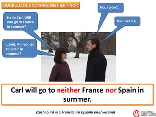 Hello Carl. Will
you go to France
in summer?
No, I won’t.
No, I won’t.
Carl will go to neither France nor Spain in
summer.
(Carl no irá ni a Francia ni a España en el verano)
DOUBLE CONJUNCTIONS: NEITHER / NOR
…and, will you go
to Spain in
summer?
 