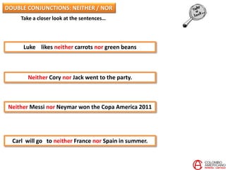 Take a closer look at the sentences…
Luke likes neither carrots nor green beans
Neither Cory nor Jack went to the party.
Neither Messi nor Neymar won the Copa America 2011
Carl will go to neither France nor Spain in summer.
DOUBLE CONJUNCTIONS: NEITHER / NOR
 