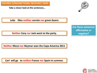 Take a closer look at the sentences…
Luke likes neither carrots nor green beans
Neither Cory nor Jack went to the party.
Neither Messi nor Neymar won the Copa America 2011
Carl will go to neither France nor Spain in summer.
Are these sentences
affirmative or
negative?
DOUBLE CONJUNCTIONS: NEITHER / NOR
 