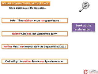 Take a closer look at the sentences…
Luke likes neither carrots nor green beans
Neither Cory nor Jack went to the party.
Neither Messi nor Neymar won the Copa America 2011
Carl will go to neither France nor Spain in summer.
Look at the
main verbs…
DOUBLE CONJUNCTIONS: NEITHER / NOR
 