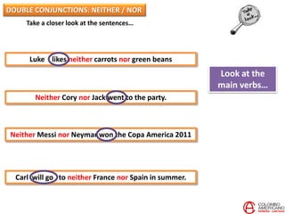 Take a closer look at the sentences…
Luke likes neither carrots nor green beans
Neither Cory nor Jack went to the party.
Neither Messi nor Neymar won the Copa America 2011
Carl will go to neither France nor Spain in summer.
Look at the
main verbs…
DOUBLE CONJUNCTIONS: NEITHER / NOR
 