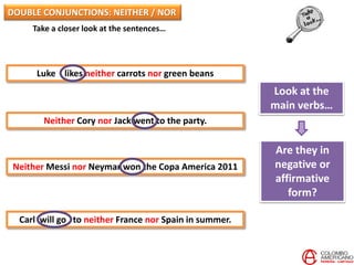 Take a closer look at the sentences…
Luke likes neither carrots nor green beans
Neither Cory nor Jack went to the party.
Neither Messi nor Neymar won the Copa America 2011
Carl will go to neither France nor Spain in summer.
Look at the
main verbs…
Are they in
negative or
affirmative
form?
DOUBLE CONJUNCTIONS: NEITHER / NOR
 