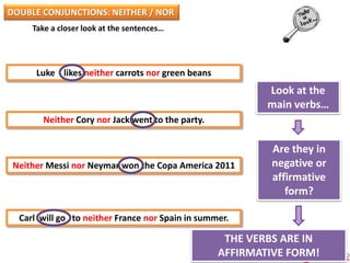 Take a closer look at the sentences…
Luke likes neither carrots nor green beans
Neither Cory nor Jack went to the party.
Neither Messi nor Neymar won the Copa America 2011
Carl will go to neither France nor Spain in summer.
Look at the
main verbs…
Are they in
negative or
affirmative
form?
THE VERBS ARE IN
AFFIRMATIVE FORM!
DOUBLE CONJUNCTIONS: NEITHER / NOR
 