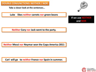 Take a closer look at the sentences…
Luke likes neither carrots nor green beans
Neither Cory nor Jack went to the party.
Neither Messi nor Neymar won the Copa America 2011
Carl will go to neither France nor Spain in summer.
If we use NEITHER
and NOR
DOUBLE CONJUNCTIONS: NEITHER / NOR
 
