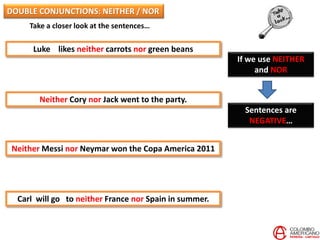 Take a closer look at the sentences…
Luke likes neither carrots nor green beans
Neither Cory nor Jack went to the party.
Neither Messi nor Neymar won the Copa America 2011
Carl will go to neither France nor Spain in summer.
If we use NEITHER
and NOR
Sentences are
NEGATIVE…
DOUBLE CONJUNCTIONS: NEITHER / NOR
 