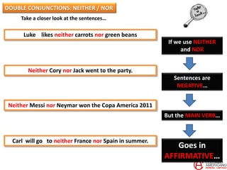 Take a closer look at the sentences…
Luke likes neither carrots nor green beans
Neither Cory nor Jack went to the party.
Neither Messi nor Neymar won the Copa America 2011
Carl will go to neither France nor Spain in summer.
If we use NEITHER
and NOR
Sentences are
NEGATIVE…
But the MAIN VERB…
Goes in
AFFIRMATIVE…
DOUBLE CONJUNCTIONS: NEITHER / NOR
 