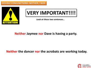 DOUBLE CONJUNCTIONS: NEITHER / NOR
VERY IMPORTANT!!!!
Look at these two sentences…
Neither Jaymee nor Dave is having a party.
Neither the dancer nor the acrobats are working today.
 