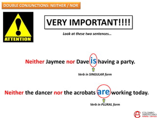 DOUBLE CONJUNCTIONS: NEITHER / NOR
VERY IMPORTANT!!!!
Look at these two sentences…
Neither Jaymee nor Dave ishaving a party.
Neither the dancer nor the acrobats areworking today.
Verb in SINGULAR form
Verb in PLURAL form
 