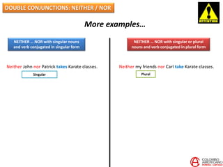 DOUBLE CONJUNCTIONS: NEITHER / NOR
More examples…
NEITHER … NOR with singular nouns
and verb conjugated in singular form
NEITHER … NOR with singular or plural
nouns and verb conjugated in plural form
Neither John nor Patrick takes Karate classes. Neither my friends nor Carl take Karate classes.
PluralSingular
 