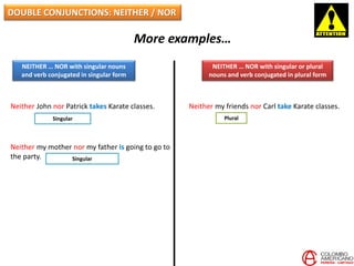 DOUBLE CONJUNCTIONS: NEITHER / NOR
More examples…
NEITHER … NOR with singular nouns
and verb conjugated in singular form
NEITHER … NOR with singular or plural
nouns and verb conjugated in plural form
Neither John nor Patrick takes Karate classes.
Neither my mother nor my father is going to go to
the party.
Neither my friends nor Carl take Karate classes.
PluralSingular
Singular
 