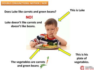 This is Luke
This is his
plate of
vegetables.The vegetables are carrots
and green beans
Does Luke like carrots and green beans?
NO!
Luke doesn’t like carrots and
doesn’t like beans.
DOUBLE CONJUNCTIONS: NEITHER / NOR
 