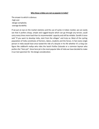 Why these e-bikes are not so popular in India?

The answer to which is obvious:
-high cost
-design complexity
-average durability

If we put an eye on the market statistics and the use of cycles in Indian market, we can easily
see that it prefers cheap, simple and rugged bicycle which can go through any terrain, could
carry many times more load than its recommended capacity and still be reliable. Gandhi Ji once
said “If you want to develop India, start from the villages” and truly so. Most of the cycling
population of India constitutes of farmers, labors, students and the forces. In fact every single
person in India would have once tasted the ride of a bicycle in his life whether it’s a king size
figure like siddharth mallya who rides the lavish Firefox Colarado or a common layman who
prefers the “Hero jet”. Since hero jet is the most popular bike of India we have decided to make
it our test specimen for the design consideration.
 