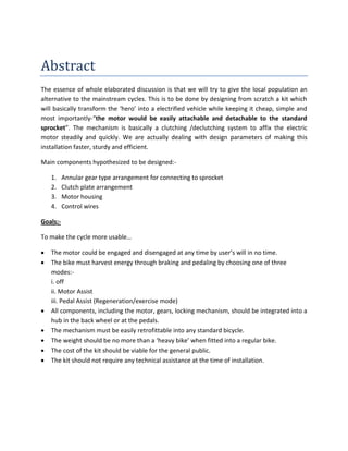 Abstract
The essence of whole elaborated discussion is that we will try to give the local population an
alternative to the mainstream cycles. This is to be done by designing from scratch a kit which
will basically transform the ‘hero’ into a electrified vehicle while keeping it cheap, simple and
most importantly-“the motor would be easily attachable and detachable to the standard
sprocket”. The mechanism is basically a clutching /declutching system to affix the electric
motor steadily and quickly. We are actually dealing with design parameters of making this
installation faster, sturdy and efficient.

Main components hypothesized to be designed:-

    1.    Annular gear type arrangement for connecting to sprocket
    2.    Clutch plate arrangement
    3.    Motor housing
    4.    Control wires

Goals:-

To make the cycle more usable…

   The motor could be engaged and disengaged at any time by user’s will in no time.
   The bike must harvest energy through braking and pedaling by choosing one of three
    modes:-
    i. off
    ii. Motor Assist
    iii. Pedal Assist (Regeneration/exercise mode)
   All components, including the motor, gears, locking mechanism, should be integrated into a
    hub in the back wheel or at the pedals.
   The mechanism must be easily retrofittable into any standard bicycle.
   The weight should be no more than a ‘heavy bike’ when fitted into a regular bike.
   The cost of the kit should be viable for the general public.
   The kit should not require any technical assistance at the time of installation.
 