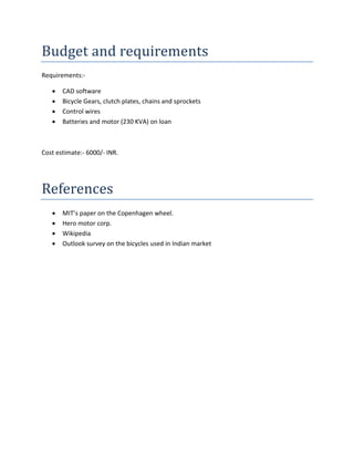Budget and requirements
Requirements:-

      CAD software
      Bicycle Gears, clutch plates, chains and sprockets
      Control wires
      Batteries and motor (230 KVA) on loan



Cost estimate:- 6000/- INR.




References
      MIT’s paper on the Copenhagen wheel.
      Hero motor corp.
      Wikipedia
      Outlook survey on the bicycles used in Indian market
 