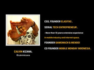 CEO, FOUNDER ELASITAS .

                 SERIAL TECH ENTREPRENEUR .
                 - More than 10 years extensive experience

                 in mobile industry and internet space.

                 FOUNDER GAMEMACH & MENOO!

                 CO FOUNDER MOBILE MONDAY INDONESIA .
CALVIN KIZANA.
 @calvinkizana
 
