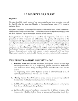 2.3 PRODUCER GAS PLANT
Objective:
The main aim of this plant is burning of coal in presence of air and steam to produce clean and
low Calorific value fuel gas to heat 5 benches of Continuous Vertical Retort (CVR) located in
the Retort House.

Pyrolysis is the process of cracking of macromolecule into smaller more volatile components.
This process of Pyrolysis is conducted in a Gasifier where coal is burnt with limited supply of air
and steam to produce Top gas, Bottom gas and Solid residue (Cinder).

During gasification the fuel( biomass) is heated to high temperature, which results in the
production of volatile compounds and solid residues. The quantity and composition of the
volatile compounds depends on the reactor temperature and type, the characteristics of the fuel
and a degree to which various chemical reaction occur within the process. The primary reactions
that occurs in presence of oxygen results in conversion of the fuel to CO and CO2. These
reaction are very fast and exothermic which provide energy to sustain other gasification reaction.
Gasification of other solid material occurs at high temperature and produces Gases, Tar and Ash.
Generally these reactions are carried out in presence of reactive agents such as O2 and Steam.
H2 produced is added to the reactor to aid in chemical conversion of char to volatile compound.



TYPES OF ELECTRICAL DRIVES /EQUIPMENTS in P.G.P
   a. Hydraulic Pump for Gasifiers: This Motor driven pumps are used to supply high
      pressure Hydraulic fluid to a set of reciprocating cylinders which moves the Gasifiers
      Grate in a Circular motion thereby providing automatic removal of ash & Char from the
      Gasifier.
      The reciprocating motion of the Hydraulic cylinder is achieved through a no. of
      Electrically operated Solenoid Valves & Limit Switches.

   b. Vibrating Screens: These Motors driven screens are used to feed properly sized coal
      from individual Coal Bunkers into the Lock Hopper of the Gasifiers.

   c. Coal Fines Conveyers: Down sized Coal from the vibrating Screens are carried by this
      Chain Conveyer for Storage in Storage Bunker.

   d. Air Blower: The process of manufacture of producer Gas, air & Steam is required to be
      blown over bed of Red Hot Coal. Air Blower serves purpose of maintaining this Air flow.
 