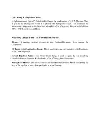 Gas Chilling & Dehydration Unit:-
In Dehydration unit Gas is 1 st Dehydrated to Prevent the condensation of L.O. & Moisture. Then
it goes to the Chilling unit where it is chilled with Refrigerator Freon. This condenses the
Moisture & L.O present in the Gas which is knocked off in a Separator. The gas is chilled from
40°C - 10°C & put in Gas grid Line.



Auxiliary Drives in the Gas Compressor Section:-
Blower:- It develops positive pressure to stop Combustible gasses from entering the
Compressor.

Oil Pump Motor/Lubrication Pump:- This is used to provide Lubricating oil to different parts
of the Gas Compressor.

Solvent Injection Pump:- This Motor driven Pump is used to spray the Tar dissolving
chemicals in to the Common Section header of the 1st Stage of the Compressor.

Baring Gear Motor:- After the Auxiliaries are started the Synchronous Motor is started by the
help of Baring Gear at a very low speed prior to actual Start up.
 