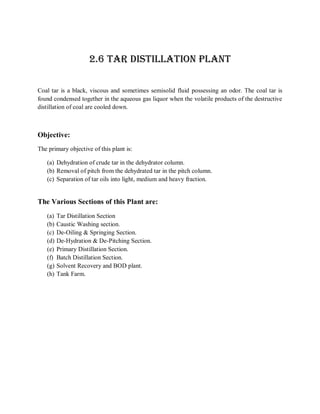 2.6 TAR DISTILLATION PLANT

Coal tar is a black, viscous and sometimes semisolid fluid possessing an odor. The coal tar is
found condensed together in the aqueous gas liquor when the volatile products of the destructive
distillation of coal are cooled down.



Objective:
The primary objective of this plant is:

   (a) Dehydration of crude tar in the dehydrator column.
   (b) Removal of pitch from the dehydrated tar in the pitch column.
   (c) Separation of tar oils into light, medium and heavy fraction.


The Various Sections of this Plant are:
   (a)   Tar Distillation Section
   (b)   Caustic Washing section.
   (c)   De-Oiling & Springing Section.
   (d)   De-Hydration & De-Pitching Section.
   (e)   Primary Distillation Section.
   (f)   Batch Distillation Section.
   (g)   Solvent Recovery and BOD plant.
   (h)   Tank Farm.
 