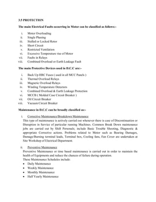 3.5 PROTECTION

The main Electrical Faults occurring in Motor can be classified as follows:-

    i.      Motor Overloading
   ii.      Single Phasing
 iii.       Stalled or Locked Rotor
  iv.       Short Circuit
   v.       Restricted Ventilation
  vi.       Excessive Temperature rise of Motor
 vii.       Faults in Relays
viii.       Combined Overload or Earth Leakage Fault

The main Protective Devices used in D.C.C are:-

    i.      Back Up HRC Fuses ( used in all MCC Panels )
   ii.      Thermal Overload Relays
 iii.       Magnetic Overload Relays
  iv.       Winding Temperature Detectors
   v.       Combined Overload & Earth Leakage Protection
  vi.       MCCB ( Molded Case Circuit Breaker )
 vii.       Oil Circuit Breaker
viii.       Vacuum Circuit Breaker

Maintenance in D.C.C can be broadly classified as:-

    i.       Corrective Maintenance/Breakdown Maintenance
         This type of maintenance is actively carried out whenever there is case of Discontinuation or
         Disruption in Service of particular running Machines. Common Break Down maintenance
         jobs are carried out by Shift Personals; include Basic Trouble Shooting, Diagnostic &
         appropriate Corrective actions. Problems related to Motor such as Bearing Damages,
         Damage/Burning terminal leads, Terminal box, Cooling fans, Fan Cover are undertaken at
         Site Workshop of Electrical Department.

  ii.        Preventive Maintenance
         Preventive Maintenance or time based maintenance is carried out in order to maintain the
         health of Equipments and reduce the chances of failure during operation.
         These Maintenance Schedules include:
          Daily Maintenance
          Weekly Maintenance
          Monthly Maintenance
          Half Yearly Maintenance
 