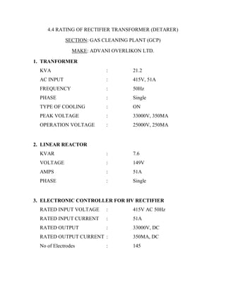 4.4 RATING OF RECTIFIER TRANSFORMER (DETARER)

             SECTION: GAS CLEANING PLANT (GCP)

                MAKE: ADVANI OVERLIKON LTD.

1. TRANFORMER
  KVA                      :        21.2
  AC INPUT                 :        415V, 51A
  FREQUENCY                :        50Hz
  PHASE                    :        Single
  TYPE OF COOLING          :        ON
  PEAK VOLTAGE             :        33000V, 350MA
  OPERATION VOLTAGE        :        25000V, 250MA


2. LINEAR REACTOR
  KVAR                     :        7.6
  VOLTAGE                  :        149V
  AMPS                     :        51A
  PHASE                    :        Single


3. ELECTRONIC CONTROLLER FOR HV RECTIFIER
  RATED INPUT VOLTAGE      :        415V AC 50Hz
  RATED INPUT CURRENT      :        51A
  RATED OUTPUT             :        33000V, DC
  RATED OUTPUT CURRENT :            350MA, DC
  No of Electrodes         :        145
 