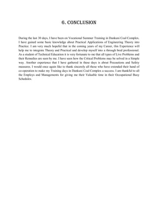 6. CONCLUSION

During the last 30 days, I have been on Vocational Summer Training in Dankuni Coal Complex.
I have gained some basic knowledge about Practical Applications of Engineering Theory into
Practice. I am very much hopeful that in the coming years of my Career, this Experience will
help me to integrate Theory and Practical and develop myself into a through bred professional.
As a student of Technical Education it is very fortunate to me that all types of Live Problems and
their Remedies are seen by me. I have seen how the Critical Problems may be solved in a Simple
way. Another experience that I have gathered in these days is about Precautions and Safety
measures. I would once again like to thank sincerely all those who have extended their hand of
co-operation to make my Training days in Dankuni Coal Complex a success. I am thankful to all
the Employs and Managements for giving me their Valuable time in their Occupational Busy
Schedules.
 