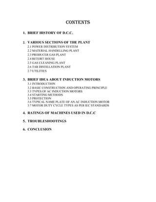 CONTENTS
1. BRIEF HISTORY OF D.C.C.

2. VARIOUS SECTIONS OF THE PLANT
   2.1 POWER DISTRIBUTION SYSTEM
   2.2 MATERIAL HANDELLING PLANT
   2.3 PRODUCER GAS PLANT
   2.4 RETORT HOUSE
   2.5 GAS CLEANING PLANT
   2.6 TAR DISTILLATION PLANT
   2.7 UTILITIES

3. BRIEF IDEA ABOUT INDUCTION MOTORS
  3.1 INTRODUCTION
  3.2 BASIC CONSTRUCTION AND OPERATING PRINCIPLE
  3.3 TYPES OF AC INDUCTION MOTORS
  3.4 STARTING METHODS
  3.5 PROTECTION
  3.6 TYPICAL NAME PLATE OF AN AC INDUCTION MOTOR
  3.7 MOTOR DUTY CYCLE TYPES AS PER IEC STANDARDS

4. RATINGS OF MACHINES USED IN D.C.C

5. TROUBLESHOOTINGS

6. CONCLUSION
 