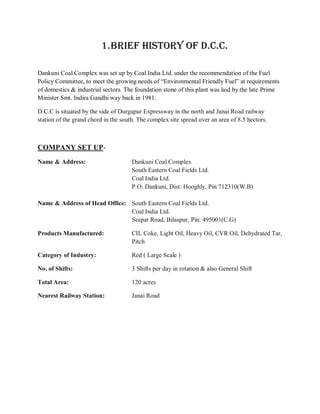 1. BRIEF HISTORY OF D.C.C.

Dankuni Coal Complex was set up by Coal India Ltd. under the recommendation of the Fuel
Policy Committee, to meet the growing needs of “Environmental Friendly Fuel” at requirements
of domestics & industrial sectors. The foundation stone of this plant was laid by the late Prime
Minister Smt. Indira Gandhi way back in 1981.

D.C.C is situated by the side of Durgapur Expressway in the north and Janai Road railway
station of the grand chord in the south. The complex site spread over an area of 8.5 hectors.



COMPANY SET UP-
Name & Address:                       Dankuni Coal Complex
                                      South Eastern Coal Fields Ltd.
                                      Coal India Ltd.
                                      P.O: Dankuni, Dist: Hooghly, Pin:712310(W.B)

Name & Address of Head Office: South Eastern Coal Fields Ltd.
                               Coal India Ltd.
                               Seepat Road, Bilaspur, Pin: 495001(C.G)

Products Manufactured:                CIL Coke, Light Oil, Heavy Oil, CVR Oil, Dehydrated Tar,
                                      Pitch

Category of Industry:                 Red ( Large Scale )

No. of Shifts:                        3 Shifts per day in rotation & also General Shift

Total Area:                           120 acres

Nearest Railway Station:              Janai Road
 