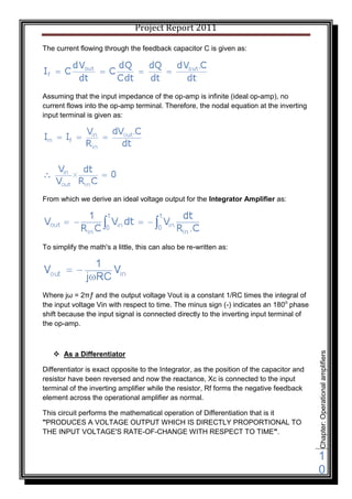 Project Report 2011

The current flowing through the feedback capacitor C is given as:




Assuming that the input impedance of the op-amp is infinite (ideal op-amp), no
current flows into the op-amp terminal. Therefore, the nodal equation at the inverting
input terminal is given as:




From which we derive an ideal voltage output for the Integrator Amplifier as:




To simplify the math's a little, this can also be re-written as:




Where jω = 2πƒ and the output voltage Vout is a constant 1/RC times the integral of
the input voltage Vin with respect to time. The minus sign (-) indicates an 180o phase
shift because the input signal is connected directly to the inverting input terminal of
the op-amp.



    As a Differentiator
                                                                                           Chapter: Operational amplifiers




Differentiator is exact opposite to the Integrator, as the position of the capacitor and
resistor have been reversed and now the reactance, Xc is connected to the input
terminal of the inverting amplifier while the resistor, Rf forms the negative feedback
element across the operational amplifier as normal.

This circuit performs the mathematical operation of Differentiation that is it
"PRODUCES A VOLTAGE OUTPUT WHICH IS DIRECTLY PROPORTIONAL TO
THE INPUT VOLTAGE'S RATE-OF-CHANGE WITH RESPECT TO TIME".


                                                                                           1
                                                                                           0
 