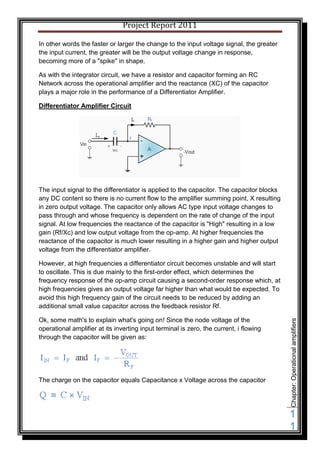 Project Report 2011

In other words the faster or larger the change to the input voltage signal, the greater
the input current, the greater will be the output voltage change in response,
becoming more of a "spike" in shape.

As with the integrator circuit, we have a resistor and capacitor forming an RC
Network across the operational amplifier and the reactance (XC) of the capacitor
plays a major role in the performance of a Differentiator Amplifier.

Differentiator Amplifier Circuit




The input signal to the differentiator is applied to the capacitor. The capacitor blocks
any DC content so there is no current flow to the amplifier summing point, X resulting
in zero output voltage. The capacitor only allows AC type input voltage changes to
pass through and whose frequency is dependent on the rate of change of the input
signal. At low frequencies the reactance of the capacitor is "High" resulting in a low
gain (Rf/Xc) and low output voltage from the op-amp. At higher frequencies the
reactance of the capacitor is much lower resulting in a higher gain and higher output
voltage from the differentiator amplifier.

However, at high frequencies a differentiator circuit becomes unstable and will start
to oscillate. This is due mainly to the first-order effect, which determines the
frequency response of the op-amp circuit causing a second-order response which, at
high frequencies gives an output voltage far higher than what would be expected. To
avoid this high frequency gain of the circuit needs to be reduced by adding an
additional small value capacitor across the feedback resistor Rf.

Ok, some math's to explain what's going on! Since the node voltage of the
                                                                                           Chapter: Operational amplifiers




operational amplifier at its inverting input terminal is zero, the current, i flowing
through the capacitor will be given as:




The charge on the capacitor equals Capacitance x Voltage across the capacitor




                                                                                           1
                                                                                           1
 