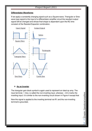Project Report 2011

Differentiator Waveforms

If we apply a constantly changing signal such as a Square-wave, Triangular or Sine-
wave type signal to the input of a differentiator amplifier circuit the resultant output
signal will be changed and whose final shape is dependent upon the RC time
constant of the Resistor/Capacitor combination.




    As an Inverter

The triangular gain block symbol is again used to represent an ideal op amp. The
input terminal, + (Vp), is called the non-inverting input, whereas – (Vn) marks the
                                                                                            Chapter: Operational amplifiers




inverting input. It is similar to the non-inverting circuit shown in Figure 4 except that

Now the signal is applied to the inverting terminal via R1 and the non-inverting
terminal is grounded.




                                                                                            1
                                                                                            3
 