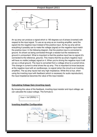 Project Report 2011




An op amp can produce a signal which is 180 degrees out of phase (inverted) with
respect to the input signal. To use an op amp as an inverting amplifier, send the
signal into the negative input instead of the positive input. As the op amp will do
everything it possibly can to make the voltage (signal) on the negative input match
the positive input. In the following diagram, that the positive input is connected to
ground. It's shown as being connected through a resistor but the resistance to
ground in unimportant. What is important is that the positive input has no signal (it's
connected to the reference, ground). This means that the op amp's negative input
will have no visible (voltage) signal on it. When you're driving the negative input it will
act as a virtual ground. The input is converted from a voltage drive to a current drive.
The change in current is what drives the op amp. This is important to know because
at the negative input with an oscilloscope, no signal (when the circuit is an inverting
amplifier). The op amp inputs had very high impedance. While this is true, when
using the inverting input with feedback (which is necessary for audio reproduction),
the input impedance becomes the value of the input resistor.



Calculating Voltage Gain (inverting input):

By knowing the value of the feedback, inverting input resistor and input voltage, we
can calculate the output voltage. The formula is:
                                                                                              Chapter: Operational amplifiers



          Vout = Vin*(Rf/Ri)*-1


Inverting Amplifier Configuration




                                                                                              1
                                                                                              4
 