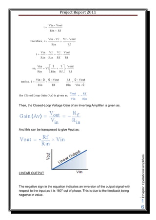 Project Report 2011




Then, the Closed-Loop Voltage Gain of an Inverting Amplifier is given as.




And this can be transposed to give Vout as:



                                                                                     Chapter: Operational amplifiers




LINEAR OUTPUT



The negative sign in the equation indicates an inversion of the output signal with
respect to the input as it is 180o out of phase. This is due to the feedback being
negative in value.

                                                                                     1
                                                                                     6
 