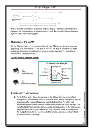 Project Report 2011




Notice that the op-amp has two inputs and one output. It amplifies the difference
between the inverting input and non-inverting input. Be careful not to confuse the
symbol with a non-inverting gate.



Overview of the uA741
Of the different types of op – amps produced, type 741 has achieved a very wide
popularity. It is available in 14- pin dual-in line, 8 – pin dual-in line or in TO- style
packages. Integrated circuit type 747 accommodates two type 741 operational
amplifiers in a single package.

uA 741 various package styles:




                                                                                            Chapter: Operational amplifiers



Definition of 741-pin functions:

   1. Pin 1 (Offset Null): Since the op-amp is the differential type, input offset
      voltage must be controlled so as to minimize offset. Offset voltage is nulled by
      application of a voltage of opposite polarity to the offset. An offset null-
      adjustment potentiometer may be used to compensate for offset voltage. The
      null-offset potentiometer also compensates for irregularities in the operational
      amplifier manufacturing process which may cause an offset. Consequently,
      the null potentiometer is recommended for critical applications. See 'Offset
      Null Adjustment' for method.


                                                                                            1
                                                                                            8
 
