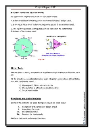 Project Report 2011

Keep this in mind as a rule-of-thumb:

An operational amplifier circuit will not work at all unless:

1. External feedback limits the gain or desired response to a design value.

2. Both inputs have direct-current return path to ground of a similar reference.

3. The input frequencies and required gain are well within the performance
limitations of the op-amp used.




Given Task:
We are given to desing an operational amplifier having following specifications such
as:

All the circuits’ i.e. operational amplifier as an integrator, an inverter, a differentiator,
and as a comparator should …

           a) Use single IC 741 for all the 4 circuits
           b) Use switches to ON just one single at a time
           c) Single input supply
                                                                                                Chapter: Operational amplifiers




Problems and their solutions
Some of the problems we faced during our project are listed below:

          I.   Complexity of the practically design circuit
         II.   Compiling of a circuit
        III.   Use of the switches
        IV.    Isolation the input supply

We have overcome on these problems as:
                                                                                                2
                                                                                                0
 